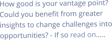 How good is your vantage point? Could you benefit from greater insights to change challenges into opportunities? - If so read on…..