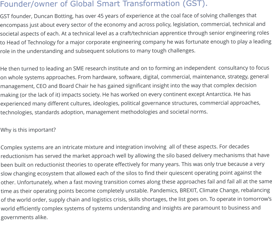 Founder/owner of Global Smart Transformation (GST).  GST founder, Duncan Botting, has over 45 years of experience at the coal face of solving challenges that encompass just about every sector of the economy and across policy, legislation, commercial, technical and societal aspects of each. At a technical level as a craft/technician apprentice through senior engineering roles to Head of Technology for a major corporate engineering company he was fortunate enough to play a leading role in the understanding and subsequent solutions to many tough challenges.   He then turned to leading an SME research institute and on to forming an independent  consultancy to focus on whole systems approaches. From hardware, software, digital, commercial, maintenance, strategy, general management, CEO and Board Chair he has gained significant insight into the way that complex decision making (or the lack of it) impacts society. He has worked on every continent except Antarctica. He has experienced many different cultures, ideologies, political governance structures, commercial approaches, technologies, standards adoption, management methodologies and societal norms.   Why is this important?   Complex systems are an intricate mixture and integration involving  all of these aspects. For decades reductionism has served the market approach well by allowing the silo based delivery mechanisms that have been built on reductionist theories to operate effectively for many years. This was only true because a very slow changing ecosystem that allowed each of the silos to find their quiescent operating point against the other. Unfortunately, when a fast moving transition comes along these approaches fail and fail all at the same time as their operating points become completely unstable. Pandemics, BREXIT, Climate Change, rebalancing of the world order, supply chain and logistics crisis, skills shortages, the list goes on. To operate in tomorrow’s world efficiently complex systems of systems understanding and insights are paramount to business and governments alike.