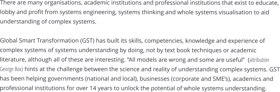 There are many organisations, academic institutions and professional institutions that exist to educate, lobby and profit from systems engineering, systems thinking and whole systems visualisation to aid understanding of complex systems.  Global Smart Transformation (GST) has built its skills, competencies, knowledge and experience of complex systems of systems understanding by doing, not by text book techniques or academic literature, although all of these are interesting. “All models are wrong and some are useful”  (attribution George Box) hints at the challenge between the science and reality of understanding complex systems. GST has been helping governments (national and local), businesses (corporate and SME’s), academics and professional institutions for over 14 years to unlock the potential of whole systems understanding.